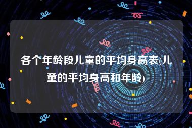 各个年龄段儿童的平均身高表(儿童的平均身高和年龄)