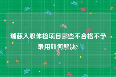 瑞慈入职体检项目哪些不合格不予录用如何解决?