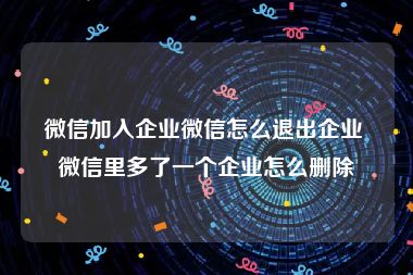 微信加入企业微信怎么退出企业 微信里多了一个企业怎么删除