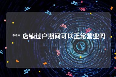  *** 店铺过户期间可以正常营业吗