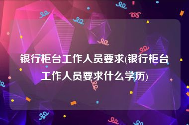 银行柜台工作人员要求(银行柜台工作人员要求什么学历)