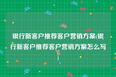 银行新客户推荐客户营销方案(银行新客户推荐客户营销方案怎么写)