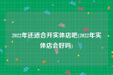 2022年还适合开实体店吧(2022年实体店会好吗)