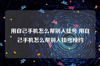 用自己手机怎么帮别人挂号 用自己手机怎么帮别人挂号预约