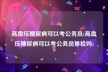 高血压糖尿病可以考公务员(高血压糖尿病可以考公务员体检吗)