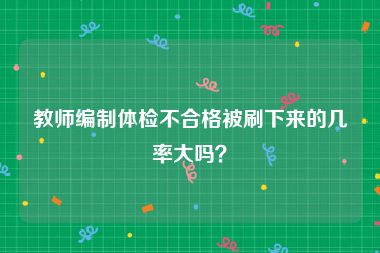 教师编制体检不合格被刷下来的几率大吗？