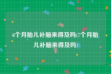 6个月胎儿补脑来得及吗(7个月胎儿补脑来得及吗)