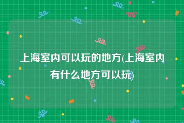 上海室内可以玩的地方(上海室内有什么地方可以玩)