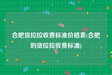 合肥货拉拉收费标准价格表(合肥的货拉拉收费标准)