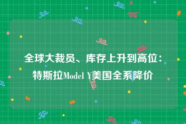 全球大裁员、库存上升到高位：特斯拉Model Y美国全系降价