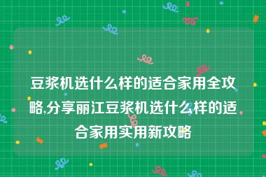 豆浆机选什么样的适合家用全攻略,分享丽江豆浆机选什么样的适合家用实用新攻略