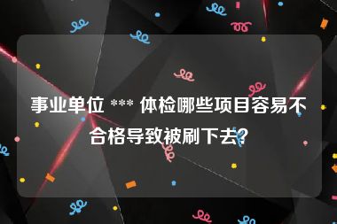 事业单位 *** 体检哪些项目容易不合格导致被刷下去？