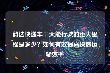 韵达快递车一天能行驶的更大里程是多少？如何有效提高快递运输效率