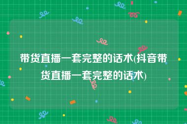 带货直播一套完整的话术(抖音带货直播一套完整的话术)