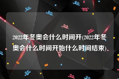 2022年冬奥会什么时间开(2022年冬奥会什么时间开始什么时间结束)