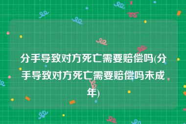 分手导致对方死亡需要赔偿吗(分手导致对方死亡需要赔偿吗未成年)