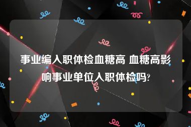 事业编入职体检血糖高 血糖高影响事业单位入职体检吗?