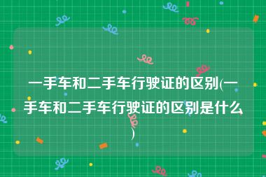 一手车和二手车行驶证的区别(一手车和二手车行驶证的区别是什么)