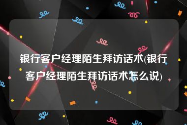 银行客户经理陌生拜访话术(银行客户经理陌生拜访话术怎么说)