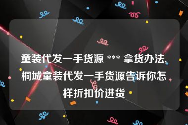 童装代发一手货源 *** 拿货办法,桐城童装代发一手货源告诉你怎样折扣价进货