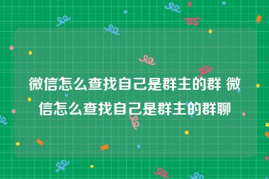 微信怎么查找自己是群主的群 微信怎么查找自己是群主的群聊