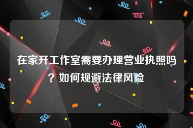 在家开工作室需要办理营业执照吗？如何规避法律风险