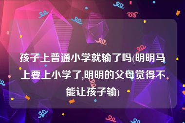 孩子上普通小学就输了吗(明明马上要上小学了,明明的父母觉得不能让孩子输)