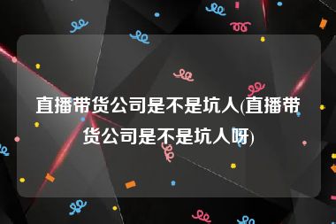 直播带货公司是不是坑人(直播带货公司是不是坑人呀)