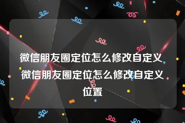 微信朋友圈定位怎么修改自定义 微信朋友圈定位怎么修改自定义位置