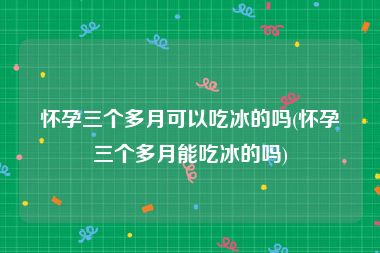 怀孕三个多月可以吃冰的吗(怀孕三个多月能吃冰的吗)