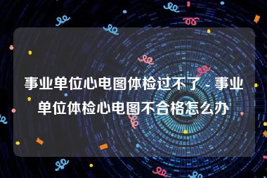 事业单位心电图体检过不了 - 事业单位体检心电图不合格怎么办