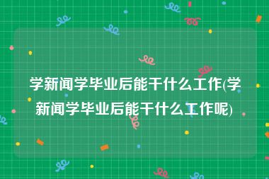 学新闻学毕业后能干什么工作(学新闻学毕业后能干什么工作呢)