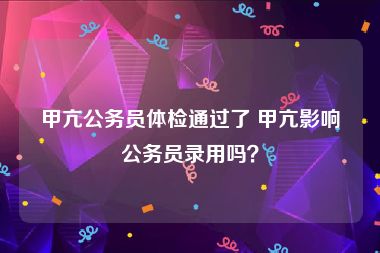 甲亢公务员体检通过了 甲亢影响公务员录用吗？