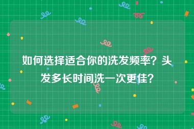 如何选择适合你的洗发频率？头发多长时间洗一次更佳？