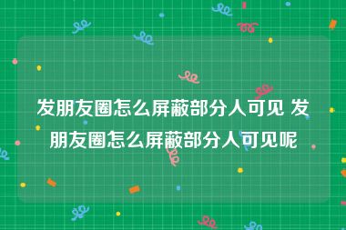 发朋友圈怎么屏蔽部分人可见 发朋友圈怎么屏蔽部分人可见呢