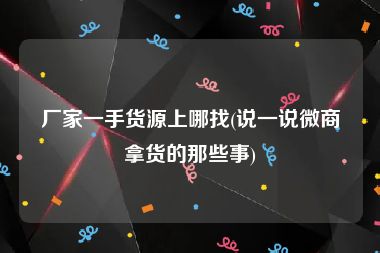 厂家一手货源上哪找(说一说微商拿货的那些事)