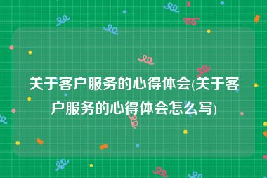 关于客户服务的心得体会(关于客户服务的心得体会怎么写)