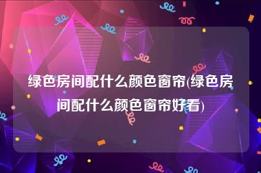 绿色房间配什么颜色窗帘(绿色房间配什么颜色窗帘好看)