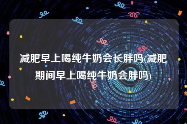 减肥早上喝纯牛奶会长胖吗(减肥期间早上喝纯牛奶会胖吗)