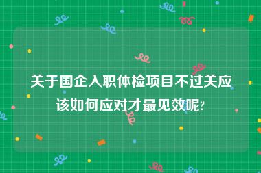 关于国企入职体检项目不过关应该如何应对才最见效呢?