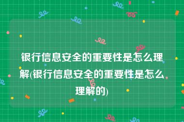 银行信息安全的重要性是怎么理解(银行信息安全的重要性是怎么理解的)