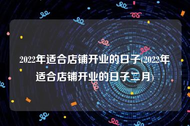 2022年适合店铺开业的日子(2022年适合店铺开业的日子二月)