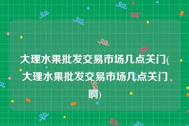 大理水果批发交易市场几点关门(大理水果批发交易市场几点关门啊)