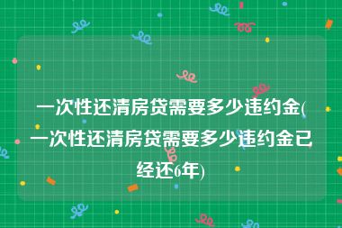 一次性还清房贷需要多少违约金(一次性还清房贷需要多少违约金已经还6年)