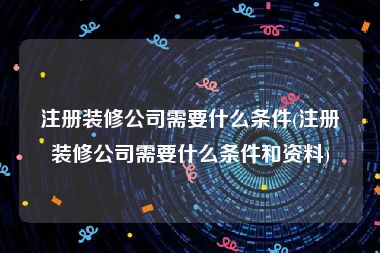 注册装修公司需要什么条件(注册装修公司需要什么条件和资料)