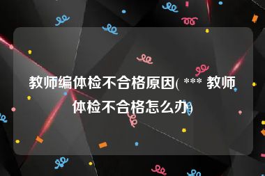 教师编体检不合格原因( *** 教师体检不合格怎么办)