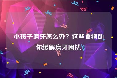 小孩子磨牙怎么办？这些食物助你缓解磨牙困扰