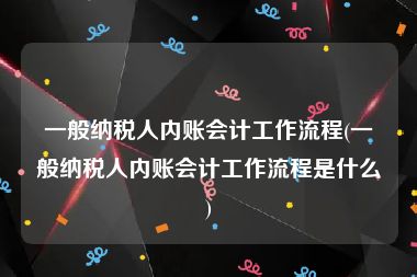 一般纳税人内账会计工作流程(一般纳税人内账会计工作流程是什么)