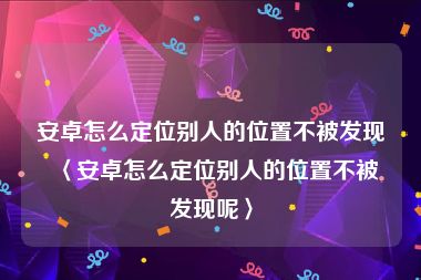 安卓怎么定位别人的位置不被发现〈安卓怎么定位别人的位置不被发现呢〉