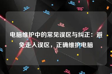 电脑维护中的常见误区与纠正：避免走入误区，正确维护电脑